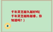 千年灵芝越久越好吗(千年灵芝越陈越香，你知道吗？)