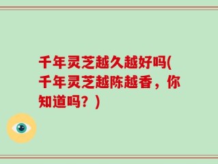千年灵芝越久越好吗(千年灵芝越陈越香，你知道吗？)