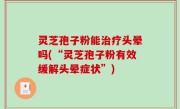 灵芝孢子粉能治疗头晕吗(“灵芝孢子粉有效缓解头晕症状”)