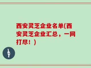 西安灵芝企业名单(西安灵芝企业汇总，一网打尽！)