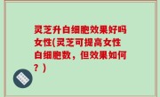 灵芝升白细胞效果好吗女性(灵芝可提高女性白细胞数，但效果如何？)