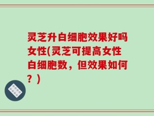 灵芝升白细胞效果好吗女性(灵芝可提高女性白细胞数，但效果如何？)