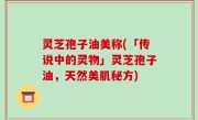 灵芝孢子油美称(「传说中的灵物」灵芝孢子油，天然美肌秘方)