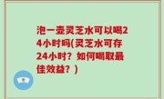 泡一壶灵芝水可以喝24小时吗(灵芝水可存24小时？如何喝取最佳效益？)