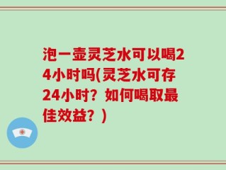 泡一壶灵芝水可以喝24小时吗(灵芝水可存24小时？如何喝取最佳效益？)