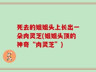死去的姐姐头上长出一朵肉灵芝(姐姐头顶的神奇“肉灵芝”)