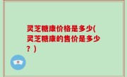 灵芝糖康价格是多少(灵芝糖康的售价是多少？)