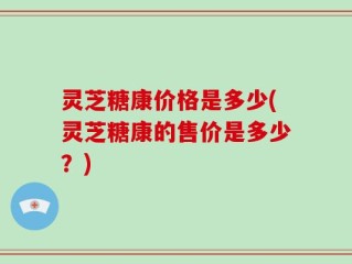 灵芝糖康价格是多少(灵芝糖康的售价是多少？)