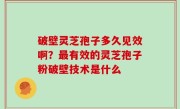 破壁灵芝孢子多久见效啊？最有效的灵芝孢子粉破壁技术是什么