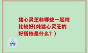 猪心灵芝和哪些一起炖比较好(炖猪心灵芝的好搭档是什么？)