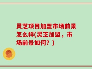 灵芝项目加盟市场前景怎么样(灵芝加盟，市场前景如何？)