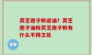 灵芝孢子粉返油？灵芝孢子油和灵芝孢子粉有什么不同之处