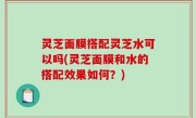 灵芝面膜搭配灵芝水可以吗(灵芝面膜和水的搭配效果如何？)