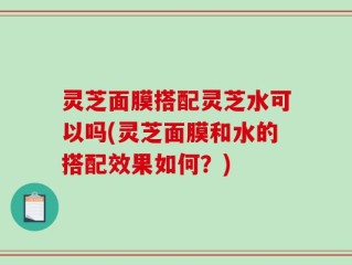 灵芝面膜搭配灵芝水可以吗(灵芝面膜和水的搭配效果如何？)