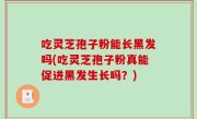 吃灵芝孢子粉能长黑发吗(吃灵芝孢子粉真能促进黑发生长吗？)