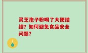 灵芝孢子粉喝了大便结结？如何避免食品安全问题？