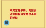 喝灵芝孢子粉,竟然会让你拥有这些意想不到的好处