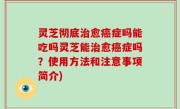 灵芝彻底治愈癌症吗能吃吗灵芝能治愈癌症吗？使用方法和注意事项简介)