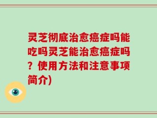 灵芝彻底治愈癌症吗能吃吗灵芝能治愈癌症吗？使用方法和注意事项简介)