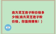 南方灵芝孢子粉价格多少钱(南方灵芝孢子粉价格，你值得拥有！)