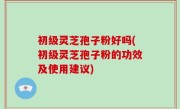 初级灵芝孢子粉好吗(初级灵芝孢子粉的功效及使用建议)
