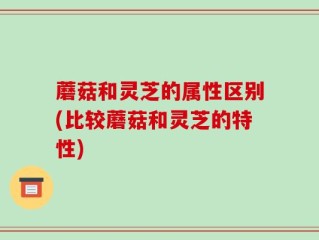 蘑菇和灵芝的属性区别(比较蘑菇和灵芝的特性)