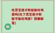 吃灵芝孢子粉后能吃鸡蛋吗(吃了灵芝孢子粉能不能吃鸡蛋？简要解答)