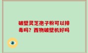 破壁灵芝孢子粉可以排毒吗？西物破壁机好吗