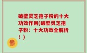 破壁灵芝孢子粉的十大功效作用(破壁灵芝孢子粉：十大功效全解析！)