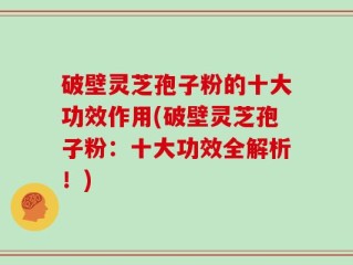 破壁灵芝孢子粉的十大功效作用(破壁灵芝孢子粉：十大功效全解析！)