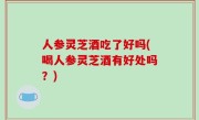 人参灵芝酒吃了好吗(喝人参灵芝酒有好处吗？)
