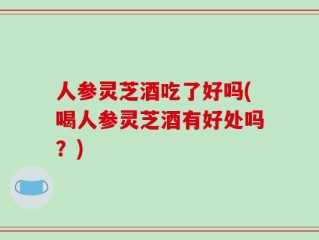 人参灵芝酒吃了好吗(喝人参灵芝酒有好处吗？)