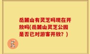 岳麓山有灵芝吗现在开放吗(岳麓山灵芝公园是否已对游客开放？)