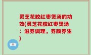 灵芝花胶红枣煲汤的功效(灵芝花胶红枣煲汤：滋养调理，养颜养生)