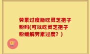劳累过度能吃灵芝孢子粉吗(可以吃灵芝孢子粉缓解劳累过度？)