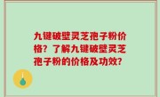 九键破壁灵芝孢子粉价格？了解九键破壁灵芝孢子粉的价格及功效？