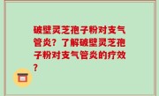 破壁灵芝孢子粉对支气管炎？了解破壁灵芝孢子粉对支气管炎的疗效？
