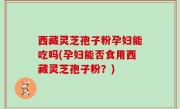 西藏灵芝孢子粉孕妇能吃吗(孕妇能否食用西藏灵芝孢子粉？)