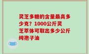灵芝多糖的含量最高多少克？1000公斤灵芝萃体可取出多少公斤纯孢子油