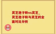 灵芝孢子粉vs灵芝_灵芝孢子粉与灵芝的全面对比分析