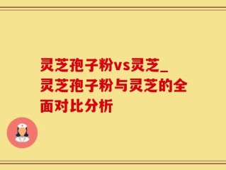 灵芝孢子粉vs灵芝_灵芝孢子粉与灵芝的全面对比分析