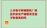 二手孢子粉破壁机？修正药业生产破壁灵芝孢子粉是真的吗