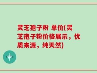 灵芝孢子粉 单价(灵芝孢子粉价格展示，优质来源，纯天然)