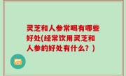 灵芝和人参常喝有哪些好处(经常饮用灵芝和人参的好处有什么？)