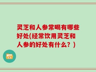 灵芝和人参常喝有哪些好处(经常饮用灵芝和人参的好处有什么？)