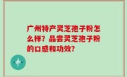 广州特产灵芝孢子粉怎么样?品尝灵芝孢子粉的口感和功效?