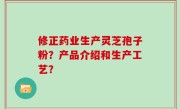 修正药业生产灵芝孢子粉？产品介绍和生产工艺？