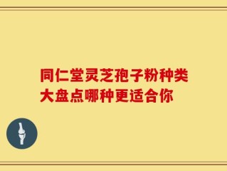 同仁堂灵芝孢子粉种类大盘点哪种更适合你