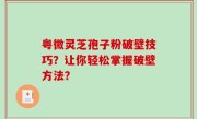 粤微灵芝孢子粉破壁技巧？让你轻松掌握破壁方法？