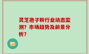 灵芝孢子粉行业动态监测？市场趋势及前景分析？